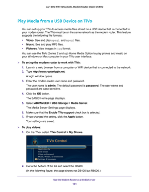 Page 181Use the Modem Router as a Media Server 181
 AC1600 WiFi VDSL/ADSL Modem Router Model D6400
Play Media from a USB Device on TiVo
You can set up your TiVo to access media files stored on a USB device that is connected to 
your  modem router.  The TiVo must be on the same network as the  modem router. This feature 
supports the following file formats:
• V
ideo. See and play mpeg1, and mpeg2 files.
•Music. See and play MP3 files.
• Pictures. V
 iew images in jpg format.
You can use the TiVo (Series 2 and up)...