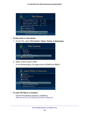 Page 182Use the Modem Router as a Media Server 182
AC1600 WiFi VDSL/ADSL Modem Router Model D6400 
To play music or view photos:
1. 
On the 
 TiVo, select  TiVo Central > Music, Photos, & Showcases .
2. Select an item to play or watch.
(In the following figure, the page shows not D6400 but R8000.)
To copy TiVo files to a computer:
Use the TiVo Desktop accessory, available at 
https://www3.tivo.com/store/accessories-software.do. 