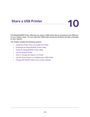 Page 183183
10
10.   Share a USB Printer
The ReadySHARE Printer utility lets you share a USB printer that is connected to the USB port 
on your modem router. You can share this USB printer among the Windows and Mac computers 
on your network. 
The chapter includes the following sections:
•Install the Printer Driver and Cable the Printer
•Download the ReadySHARE Printer Utility
•Install the ReadySHARE Printer Utility
•Use the Shared Printer
•View or Change the Status of a Printer
•Use the Scan Feature of a...