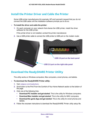 Page 184Share a USB Printer 184
AC1600 WiFi VDSL/ADSL Modem Router Model D6400 
Install the Printer Driver and Cable the Printer
Some USB printer manufacturers (for example, HP and Lexmark) request t\
hat you do not 
connect the USB cable until the installation software prompts you to do \
so.
To install the driver and cable the printer:
1. 
On each computer on your network that shares the USB printer
 , install the driver 
software for the USB printer.
If the printer driver is not installed, contact the...