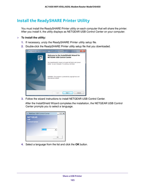 Page 185Share a USB Printer 185
 AC1600 WiFi VDSL/ADSL Modem Router Model D6400
Install the ReadySHARE Printer Utility
You must install the ReadySHARE Printer utility on each computer that wil\
l share the printer. 
After you install it, the utility displays as NETGEAR USB Control Center\
 on your computer.
To install the utility:
1.  If necessary
 , unzip the ReadySHARE Printer utility setup file.
2.  Double-click the ReadySHARE Printer utility setup file that you download\
ed.
3. Follow the wizard...