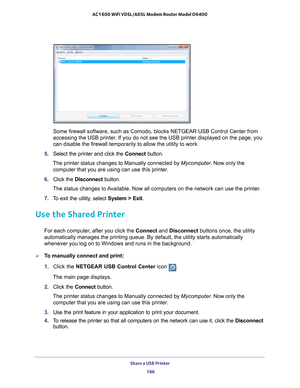 Page 186Share a USB Printer 186
AC1600 WiFi VDSL/ADSL Modem Router Model D6400 
Some firewall software, such as Comodo, blocks NETGEAR USB Control Cente\
r from 
accessing the USB printer. If you do not see the USB printer displayed on the page, you 
can disable the firewall temporarily to allow the utility to work.
5.  Select the printer and click the  Connect button.
The printer status changes to Manually connected by Mycomputer . Now only the 
computer that you are using can use this printer
 .
6.  Click the...