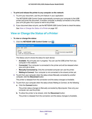 Page 187Share a USB Printer 187
 AC1600 WiFi VDSL/ADSL Modem Router Model D6400
To print and release the printer to any computer on the network:
1. 
To print your document, use the print feature in your application.
The NETGEAR USB Control Center automatically connects your computer to t\
he USB  printer and prints the document. If another computer is already connecte\
d to the printer
 , 
your print job goes into a queue to wait to be printed.
2.  If your document does not print, use the NETGEAR USB Control...