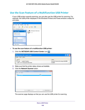 Page 188Share a USB Printer 188
AC1600 WiFi VDSL/ADSL Modem Router Model D6400 
Use the Scan Feature of a Multifunction USB Printer
If your USB printer supports scanning, you can also use the USB printer \
for scanning. For 
example, the USB printer displayed in the Windows Printers and Faxes win\
dow is ready for 
print jobs.
To use the scan feature of a multifunction USB printer:
1. 
Click the NETGEAR USB Control Center icon 
.
2. Make sure that the printer status shows as Available.
3.  C
lick the  Network...