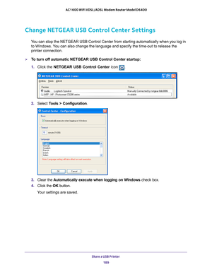 Page 189Share a USB Printer 189
 AC1600 WiFi VDSL/ADSL Modem Router Model D6400
Change NETGEAR USB Control Center Settings
You can stop the NETGEAR USB Control Center from starting automatically w\
hen you log in 
to Windows. You can also change the language and specify the time-out to release the \
printer connection.
To turn off automatic NETGEAR USB Control Center startup:
1.  Click the NETGEAR USB Control Center icon 
.
2. Select  Tools > Configuration .
3. Clear the  Automatically execute when logging on...