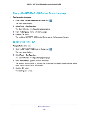 Page 190Share a USB Printer 190
AC1600 WiFi VDSL/ADSL Modem Router Model D6400 
Change the NETGEAR USB Control Center Language
To change the language:
1. 
Click the NETGEAR USB Control Center icon .
The main page displays.
2.  Select  T
 ools > Configuration.
The Control Center - Configuration page displays.
3.  From the Language menu, select a language.
4.  Click the  OK button.
The next time NETGEAR USB Control Center starts, the language changes.
Specify the Time-out
To specify the time-out:
1.  Click the...