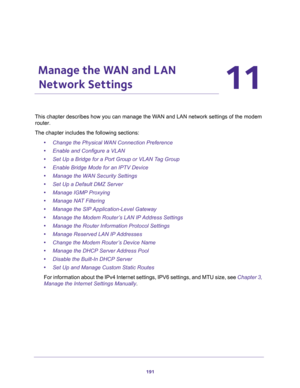 Page 191191
11
11.   Manage the WAN and LAN 
Network Settings
This chapter describes how you can manage the WAN and LAN network settings of the modem 
router.
The chapter includes the following sections:
•Change the Physical WAN Connection Preference
•Enable and Configure a VLAN
•Set Up a Bridge for a Port Group or VLAN Tag Group
•Enable Bridge Mode for an IPTV Device
•Manage the WAN Security Settings
•Set Up a Default DMZ Server
•Manage IGMP Proxying
•Manage NAT Filtering
•Manage the SIP Application-Level...