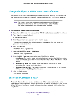 Page 192Manage the WAN and LAN Network Settings 
192 AC1600 WiFi VDSL/ADSL Modem Router Model D6400 
Change the Physical WAN Connection Preference
The modem router can autodetect the type of WAN connection. However, you can also set 
the WAN connection preference manually to either the DSL port or the Ethernet WAN port.
Note:The modem router does not support load balancing over ADSL and 
Ethernet WAN interfaces. Only one WAN interface (either the DSL 
port or the Ethernet WAN port) can be active at any time.
To...