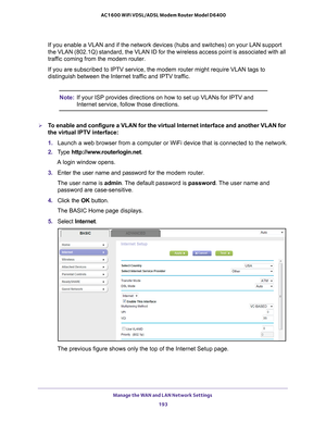 Page 193Manage the WAN and LAN Network Settings 193
 AC1600 WiFi VDSL/ADSL Modem Router Model D6400
If you enable a VLAN and if the network devices (hubs and switches) on\
 your LAN support 
the VLAN (802.1Q) standard, the VLAN ID for the wireless access point \
is associated with all 
traffic coming from the modem router.
If you are subscribed to IPTV service, the modem router might require VL\
AN tags to 
distinguish between the Internet traf

fic and IPTV traffic.
Note:If your ISP provides directions on how...