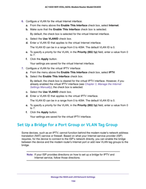 Page 194Manage the WAN and LAN Network Settings 
194 AC1600 WiFi VDSL/ADSL Modem Router Model D6400 
6. Configure a VLAN for the virtual Internet interface:
a.From the menu above the Enable This Interface check box, select Internet.
b. Make sure that the Enable This Interface check box is selected.
By default, the check box is selected for the virtual Internet interface.
c. Select the Use VLANID check box.
d. Enter a VLAN ID that applies to the virtual Internet interface.
The VLAN ID can be in a range from 0 to...