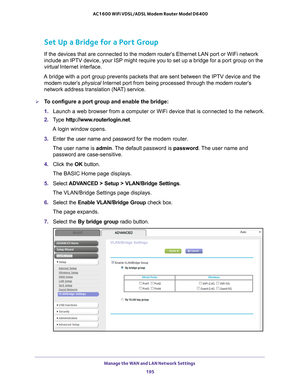 Page 195Manage the WAN and LAN Network Settings 195
 AC1600 WiFi VDSL/ADSL Modem Router Model D6400
Set Up a Bridge for a Port Group
If the devices that are connected to the 
modem router’s Ethernet LAN port or WiFi network 
include an IPTV device, your ISP might require you to set up a bridge fo\
r a port group on the 
virtual Internet interface.
A bridge with a port group prevents packets that are sent between the IP\
TV device and the  modem router’s
  physical Internet port from being processed through the...