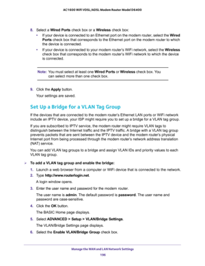 Page 196Manage the WAN and LAN Network Settings 
196 AC1600 WiFi VDSL/ADSL Modem Router Model D6400 
8. Select a Wired Ports check box or a Wireless check box:
•If your device is connected to an Ethernet port on the modem router, select the Wired 
Ports check box that corresponds to the Ethernet port on the modem router to which 
the device is connected.
•If your device is connected to your modem router’s WiFi network, select the Wireless 
check box that corresponds to the modem router’s WiFi network to which...