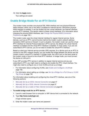 Page 198Manage the WAN and LAN Network Settings 
198 AC1600 WiFi VDSL/ADSL Modem Router Model D6400 
10. Click the Apply button.
Your settings are saved.
Enable Bridge Mode for an IPTV Device
The modem router provides one physical DSL WAN interface and one physical Ethernet 
WAN interface; either one or the other is enabled for Internet service. Whichever physical 
WAN interface is enabled, it can be divided into two virtual interfaces: the Internet interface 
and the IPTV interface. This section refers to these...