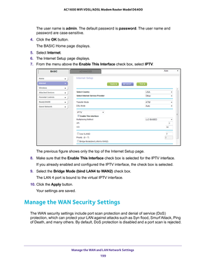 Page 199Manage the WAN and LAN Network Settings 199
 AC1600 WiFi VDSL/ADSL Modem Router Model D6400
The user name is 
admin. The default password is password. The user name and 
password are case-sensitive.
4.  Click the  OK button.
The BASIC Home page displays.
5.  Select  Internet. 
6.  The Internet Setup page displays.
7.  From the menu above the Enable This Interface  check box, select IPTV.
The previous figure shows only the top of the Internet Setup page.
8.  Make sure that the  Enable This Interface...