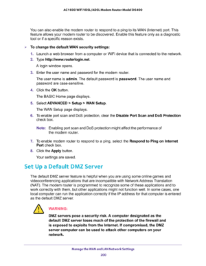 Page 200Manage the WAN and LAN Network Settings 
200 AC1600 WiFi VDSL/ADSL Modem Router Model D6400 
You can also enable the modem router to respond to a ping to its WAN (Internet) port. This 
feature allows your modem router to be discovered. Enable this feature only as a diagnostic 
tool or if a specific reason exists.
To change the default WAN security settings:
1. Launch a web browser from a computer or WiFi device that is connected to the network.
2. Type http://www.routerlogin.net.
A login window opens....