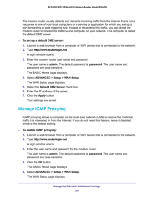 Page 201Manage the WAN and LAN Network Settings 
201  AC1600 WiFi VDSL/ADSL Modem Router Model D6400
The modem router usually detects and discards incoming traffic from the Internet that is not a 
response to one of your local computers or a service or application for which you set up a 
port forwarding or port triggering rule. Instead of discarding this traffic, you can direct the 
modem router to forward the traffic to one computer on your network. This computer is called 
the default DMZ server.
To set up a...