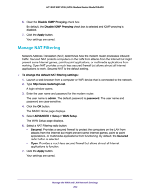 Page 202Manage the WAN and LAN Network Settings 
202 AC1600 WiFi VDSL/ADSL Modem Router Model D6400 
6. Clear the Disable IGMP Proxying check box.
By default, the Disable IGMP Proxying check box is selected and IGMP proxying is 
disabled.
7. Click the Apply button.
Your settings are saved.
Manage NAT Filtering
Network Address Translation (NAT) determines how the modem router processes inbound 
traffic. Secured NAT protects computers on the LAN from attacks from the Internet but might 
prevent some Internet...