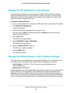 Page 203Manage the WAN and LAN Network Settings 
203  AC1600 WiFi VDSL/ADSL Modem Router Model D6400
Manage the SIP Application-Level Gateway
The application-level gateway (ALG) for the Session Initiation Protocol (SIP) is enabled by 
default for enhanced address and port translation. However, some types of VoIP and video 
traffic might not work well when the SIP ALG is enabled. For this reason, the modem router 
provides the option to disable the SIP ALG.
To disable the default SIP ALG:
1. Launch a web browser...