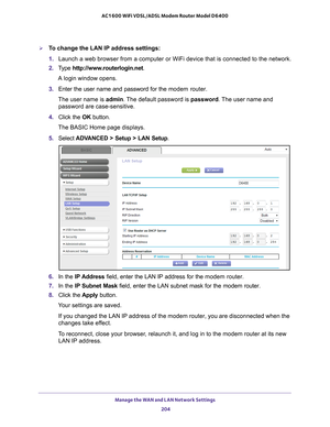 Page 204Manage the WAN and LAN Network Settings 204
AC1600 WiFi VDSL/ADSL Modem Router Model D6400 
To change the LAN IP address settings:
1. 
Launch a web browser from a computer or WiFi device that is connected to\
 the network.
2.  T
ype  http://www.routerlogin.net .
A login window opens.
3.  Enter the user name and password for the  modem router.
The user name is  admin. 
 The default password is password . The user name and 
password are case-sensitive.
4.  Click the  OK button.
The BASIC Home page...