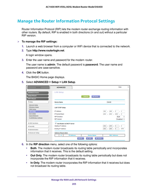 Page 205Manage the WAN and LAN Network Settings 205
 AC1600 WiFi VDSL/ADSL Modem Router Model D6400
Manage the Router Information Protocol Settings
Router Information Protocol (RIP) lets the modem router exchange routi\
ng information with 
other routers. By default, RIP is enabled in both directions (in and ou\
t) without a particular 
RIP version.
To manage the RIP settings:
1. 
Launch a web browser from a computer or WiFi device that is connected to\
 the network.
2.  T
ype  http://www.routerlogin.net .
A...