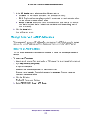 Page 206Manage the WAN and LAN Network Settings 
206 AC1600 WiFi VDSL/ADSL Modem Router Model D6400 
7. In the RIP Version menu, select one of the following options:
•Disabled. The RIP version is disabled. This is the default setting. 
•RIP-1. This format is universally supported. It is adequate for most networks, unless 
you are using an unusual network setup. 
•RIP-2B or RIP-2M. This format carries more information. Both RIP-2B and RIP-2M 
send the routing data in RIP-2 format. RIP-2B uses subnet broadcasting....