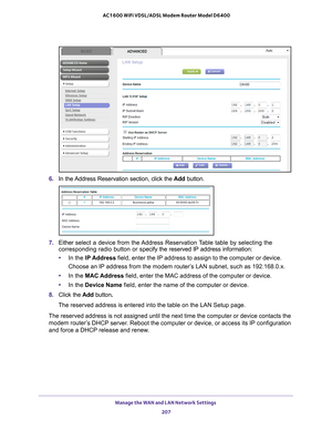 Page 207Manage the WAN and LAN Network Settings 207
 AC1600 WiFi VDSL/ADSL Modem Router Model D6400
6. 
In the Address Reservation section, click the  Add button.
7. Either  select a device from the Address Reservation Table table by selecting the 
corresponding radio button or s pecify the reserved IP address information:
• In the IP Address field, enter the IP address to assign to the computer or device.
Choose an IP address from the modem router’s LAN subnet, such as 192.168.0.x. 
• In the MAC Address field,...