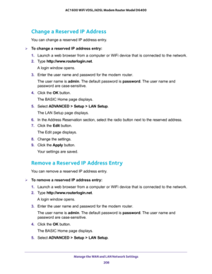 Page 208Manage the WAN and LAN Network Settings 
208 AC1600 WiFi VDSL/ADSL Modem Router Model D6400 
Change a Reserved IP Address
You can change a reserved IP address entry.
To change a reserved IP address entry:
1. Launch a web browser from a computer or WiFi device that is connected to the network.
2. Type http://www.routerlogin.net.
A login window opens.
3. Enter the user name and password for the modem router.
The user name is admin. The default password is password. The user name and 
password are...