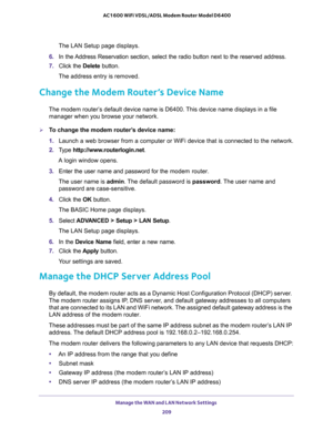 Page 209Manage the WAN and LAN Network Settings 
209  AC1600 WiFi VDSL/ADSL Modem Router Model D6400
The LAN Setup page displays.
6. In the Address Reservation section, select the radio button next to the reserved address.
7. Click the Delete button.
The address entry is removed.
Change the Modem Router’s Device Name
The modem router’s default device name is D6400. This device name displays in a file 
manager when you browse your network.
To change the modem router’s device name:
1. Launch a web browser from a...