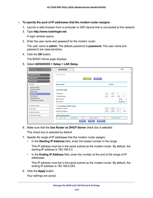 Page 210Manage the WAN and LAN Network Settings 210
AC1600 WiFi VDSL/ADSL Modem Router Model D6400 
To specify the pool of IP addresses that the modem router assigns:
1. 
Launch a web browser from a computer or WiFi device that is connected to\
 the network.
2.  T
ype  http://www.routerlogin.net .
A login window opens.
3.  Enter the user name and password for the  modem router.
The user name is  admin. 
 The default password is password . The user name and 
password are case-sensitive.
4.  Click the  OK...