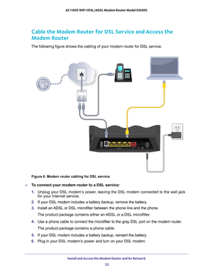 Page 22Install and Access the Modem Router and Its Network 22
AC1600 WiFi VDSL/ADSL Modem Router Model D6400 
Cable the Modem Router for DSL Service and Access the 
Modem Router
The following figure shows the cabling of your modem router for DSL serv\
ice.
Figure 6. Modem router cabling for DSL service

To connect your modem router to a DSL service:
1.  Unplug your DSL modem’
 s power, leaving the DSL modem connected to the wall jack 
for your Internet service.
2.  If your DSL modem includes a battery backup,...