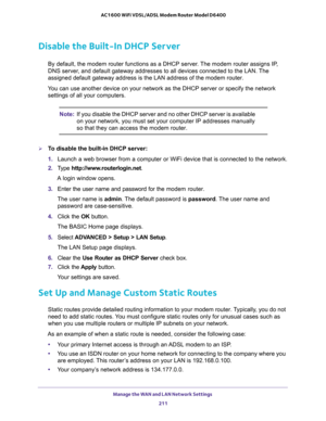 Page 211Manage the WAN and LAN Network Settings 
211  AC1600 WiFi VDSL/ADSL Modem Router Model D6400
Disable the Built-In DHCP Server
By default, the modem router functions as a DHCP server. The modem router assigns IP, 
DNS server, and default gateway addresses to all devices connected to the LAN. The 
assigned default gateway address is the LAN address of the modem router.
You can use another device on your network as the DHCP server or specify the network 
settings of all your computers.
Note:If you disable...