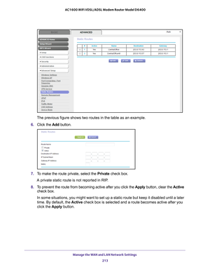 Page 213Manage the WAN and LAN Network Settings 213
 AC1600 WiFi VDSL/ADSL Modem Router Model D6400
The previous figure shows two routes in the table as an example.
6.  Click the  Add button.
7. To make the route private, select the  Private check box.
A private static route is not reported in RIP.
8.  T
o prevent the route from becoming active after you click the  Apply button, clear the Active 
check box. 
In some situations, you might want to set up a static route but keep it \
disabled until a later 
time....