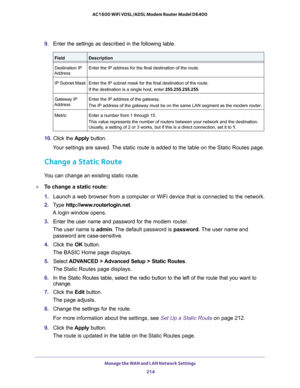 Page 214Manage the WAN and LAN Network Settings 214
AC1600 WiFi VDSL/ADSL Modem Router Model D6400 
9. 
Enter the settings as described in the following table.
FieldDescription
Destination IP 
Address Enter the IP address for the final destination of the route.
IP Subnet Mask Enter the IP subnet mask for the final destination of the route.
If the destination is a single host, enter 255.255.255.255.
Gateway IP 
Address Enter the IP address of the gateway.
The IP address of the gateway must be on the same LAN...