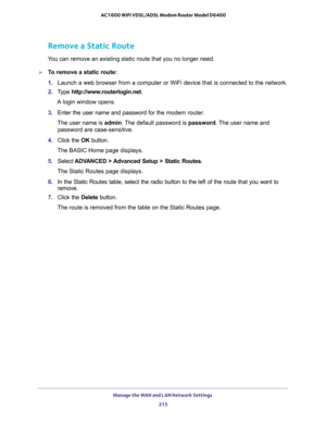 Page 215Manage the WAN and LAN Network Settings 
215  AC1600 WiFi VDSL/ADSL Modem Router Model D6400
Remove a Static Route
You can remove an existing static route that you no longer need.
To remove a static route:
1. Launch a web browser from a computer or WiFi device that is connected to the network.
2. Type http://www.routerlogin.net.
A login window opens.
3. Enter the user name and password for the modem router.
The user name is admin. The default password is password. The user name and 
password are...