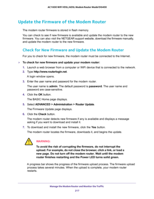 Page 217Manage the Modem Router and Monitor the Traffic 
217  AC1600 WiFi VDSL/ADSL Modem Router Model D6400
Update the Firmware of the Modem Router
The modem router firmware is stored in flash memory. 
You can check to see if new firmware is available and update the modem router to the new 
firmware. You can also visit the NETGEAR support website, download the firmware manually, 
and update the modem router to the new firmware.
Check for New Firmware and Update the Modem Router
For you to check for new...