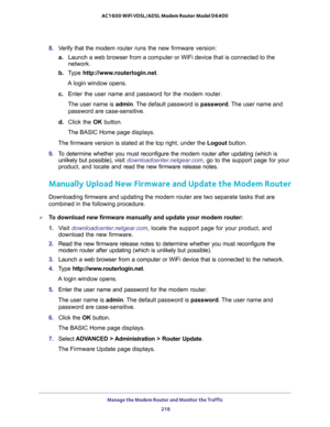 Page 218Manage the Modem Router and Monitor the Traffic 
218 AC1600 WiFi VDSL/ADSL Modem Router Model D6400 
8. Verify that the modem router runs the new firmware version:
a.Launch a web browser from a computer or WiFi device that is connected to the 
network.
b. Type http://www.routerlogin.net.
A login window opens.
c. Enter the user name and password for the modem router.
The user name is admin. The default password is password. The user name and 
password are case-sensitive.
d. Click the OK button.
The BASIC...