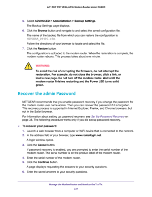 Page 221Manage the Modem Router and Monitor the Traffic 
221  AC1600 WiFi VDSL/ADSL Modem Router Model D6400
5. Select ADVANCED > Administration > Backup Settings.
The Backup Settings page displays.
6. Click the Browse button and navigate to and select the saved configuration file. 
The name of the backup file from which you can restore the configuration is 
NETGEAR_D6400.cfg.
Follow the directions of your browser to locate and select the file.
7. Click the Restore button.
The configuration is uploaded to the...