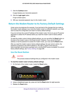 Page 222Manage the Modem Router and Monitor the Traffic 222
AC1600 WiFi VDSL/ADSL Modem Router Model D6400 
7. 
Click the  Continue button.
A page displays your recovered password.
8.  Click the  Login again  button.
A login window opens.
9.  With your recovered password, log in to the  modem router.
  
Return the Modem Router to Its Factory Default Settings
Under some circumstances (for example, if you lost track of the changes\
 that you made to 
the modem router settings or you move the modem router to a...