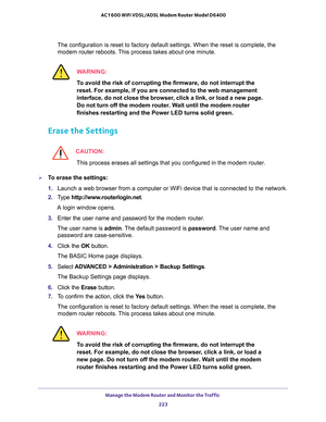 Page 223Manage the Modem Router and Monitor the Traffic 
223  AC1600 WiFi VDSL/ADSL Modem Router Model D6400
The configuration is reset to factory default settings. When the reset is complete, the 
modem router reboots. This process takes about one minute.
WARNING:
To avoid the risk of corrupting the firmware, do not interrupt the 
reset. For example, if you are connected to the web management 
interface, do not close the browser, click a link, or load a new page. 
Do not turn off the modem router. Wait until...