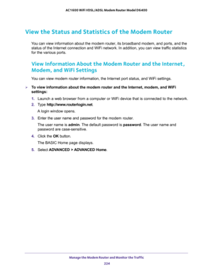 Page 224Manage the Modem Router and Monitor the Traffic 
224 AC1600 WiFi VDSL/ADSL Modem Router Model D6400 
View the Status and Statistics of the Modem Router
You can view information about the modem router, its broadband modem, and ports, and the 
status of the Internet connection and WiFi network. In addition, you can view traffic statistics 
for the various ports.
View Information About the Modem Router and the Internet, 
Modem, and WiFi Settings
You can view modem router information, the Internet port...