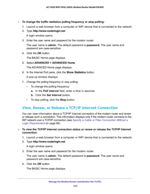 Page 230Manage the Modem Router and Monitor the Traffic 
230 AC1600 WiFi VDSL/ADSL Modem Router Model D6400 
To change the traffic statistics polling frequency or stop polling:
1. Launch a web browser from a computer or WiFi device that is connected to the network.
2. Type http://www.routerlogin.net.
A login window opens.
3. Enter the user name and password for the modem router.
The user name is admin. The default password is password. The user name and 
password are case-sensitive.
4. Click the OK button.
The...