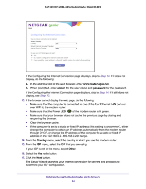 Page 24Install and Access the Modem Router and Its Network 24
AC1600 WiFi VDSL/ADSL Modem Router Model D6400 
If the Configuring the Internet Connection page displays, skip to 
Step
 14. If it does not 
display, do the following:
a. In the address field of the web browser
 , enter www.routerlogin.net . 
b.  When prompted, enter  admin for the user name and  password for the password.
If the Configuring the Internet Connection page displays, skip to  Step  14. If it still does not 
display, see Step  13.
13.  If...