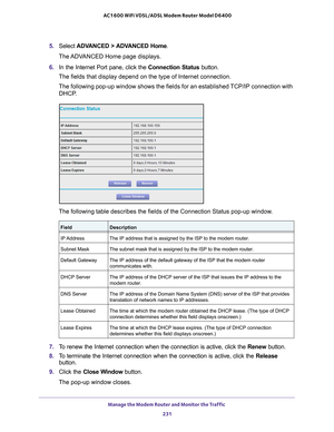 Page 231Manage the Modem Router and Monitor the Traffic 231
 AC1600 WiFi VDSL/ADSL Modem Router Model D6400
5. 
Select  ADVANCED > ADVANCED Home .
The ADVANCED Home page displays.
6.  In the Internet Port pane, click the Connection Status button.
The fields that display depend on the type of Internet connection.
The following pop-up window shows the fields for an established TCP/IP connection with  DHCP
 .
The following table describes the fields of the Connection Status pop-up\
 window.
FieldDescription
IP...