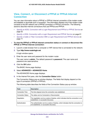 Page 232Manage the Modem Router and Monitor the Traffic 
232 AC1600 WiFi VDSL/ADSL Modem Router Model D6400 
View, Connect, or Disconnect a PPPoE or PPPoA Internet 
Connection
You can view information about a PPPoE or PPPoA Internet connection of the modem router 
and establish or terminate such a connection. This information displays only if the modem router 
connects to the ISP network over a PPPoE connection or PPPoA connection. The following 
sections describe Internet connections that use PPPoe and PPPoA:...