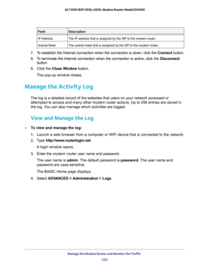 Page 233Manage the Modem Router and Monitor the Traffic 
233  AC1600 WiFi VDSL/ADSL Modem Router Model D6400
7.To establish the Internet connection when the connection is down, click the Connect button.
8.To terminate the Internet connection when the connection is active, click the Disconnect 
button.
9. Click the Close Window button.
The pop-up window closes.
Manage the Activity Log
The log is a detailed record of the websites that users on your network accessed or 
attempted to access and many other modem...