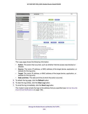 Page 234Manage the Modem Router and Monitor the Traffic 234
AC1600 WiFi VDSL/ADSL Modem Router Model D6400 
The Logs page shows the following information:
• Action. 
 The action that occurred, such as whether Internet access was blocked or\
 
allowed.
• Source. 
 The name, IP address, or MAC address of the target device, application, \
or 
website for this log entry.
• T
arget . The name, IP address, or MAC address of the target device, application, \
or 
website for this log entry.
• Date and time. 
 The date...