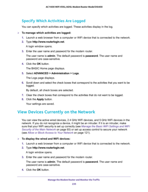 Page 235Manage the Modem Router and Monitor the Traffic 
235  AC1600 WiFi VDSL/ADSL Modem Router Model D6400
Specify Which Activities Are Logged
You can specify which activities are logged. These activities display in the log.
To manage which activities are logged:
1. Launch a web browser from a computer or WiFi device that is connected to the network.
2. Type http://www.routerlogin.net.
A login window opens.
3. Enter the user name and password for the modem router.
The user name is admin. The default password...