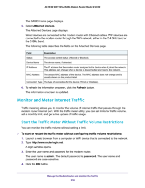 Page 236Manage the Modem Router and Monitor the Traffic 236
AC1600 WiFi VDSL/ADSL Modem Router Model D6400 
The BASIC Home page displays.
5.  Select  Attached Devices.
The Attached Devices page displays.
Wired devices are connected to the modem router with Ethernet cables. Wi\
Fi devices are 
connected to the modem router through the WiFi network, either in the 2.\
4 GHz band or 
the 5 GHz band.
The following table describes the fields on the Attached Devices page.
FieldDescription
Status The access control...