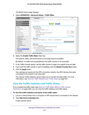 Page 237Manage the Modem Router and Monitor the Traffic 237
 AC1600 WiFi VDSL/ADSL Modem Router Model D6400
The BASIC Home page displays.
5.  Select  ADV
 ANCED > Advanced Setup > Traffic Meter .
6. Select the Enable Traffic Meter  check box.
The buttons, fields, and check boxes on the page become available.
By default, no traffic limit is specified and the traffic volume is not controlled.
7.  In the 
Traffic Counter section, set the traffic counter to begin at a specific time and date.
8. If you want the traf...