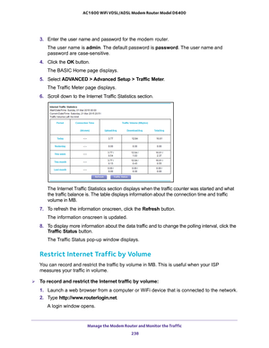 Page 238Manage the Modem Router and Monitor the Traffic 238
AC1600 WiFi VDSL/ADSL Modem Router Model D6400 
3. 
Enter the user name and password for the  modem router.
The user name is  admin. 
 The default password is password . The user name and 
password are case-sensitive.
4.  Click the  OK button.
The BASIC Home page displays.
5.  Select  ADV
 ANCED > Advanced Setup > Traffic Meter .
The Traffic Meter page displays.
6.  Scroll down to the Internet 
 Traffic Statistics section.
The Internet Traffic...